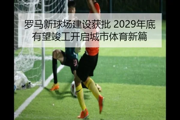 罗马新球场建设获批 2029年底有望竣工开启城市体育新篇 - 3377Sports